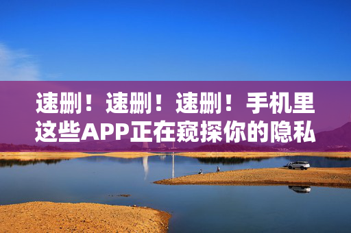 速删！速删！速删！手机里这些APP正在窥探你的隐私