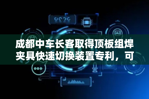 成都中车长客取得顶板组焊夹具快速切换装置专利，可同时兼容两个项目不同中顶板的组焊工作