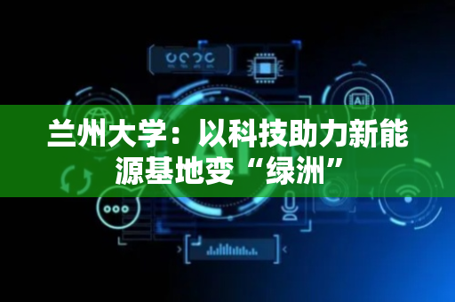 兰州大学：以科技助力新能源基地变“绿洲”