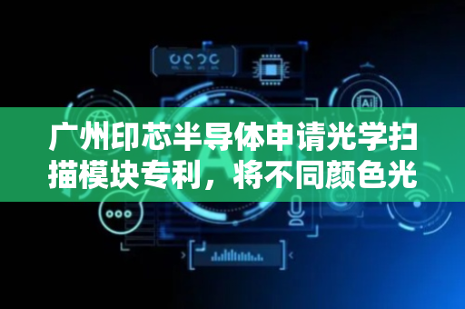 广州印芯半导体申请光学扫描模块专利，将不同颜色光偏折至对应感光子像素