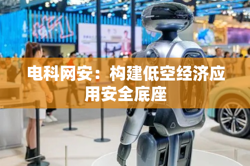 电科网安：构建低空经济应用安全底座