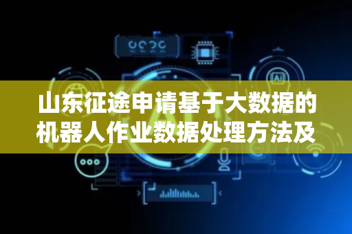 山东征途申请基于大数据的机器人作业数据处理方法及系统专利，提高农业机器人的巡检效率