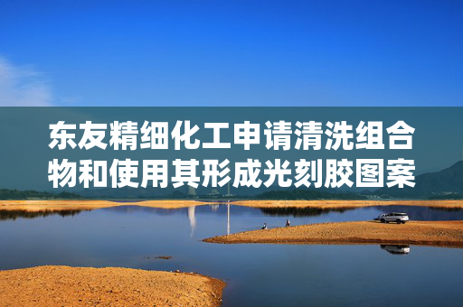 东友精细化工申请清洗组合物和使用其形成光刻胶图案的方法专利，减少半导体和显示器的制造工序中缺陷的产生