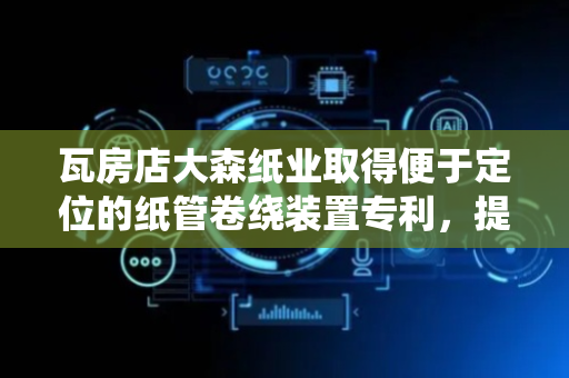 瓦房店大森纸业取得便于定位的纸管卷绕装置专利，提高了生产效率