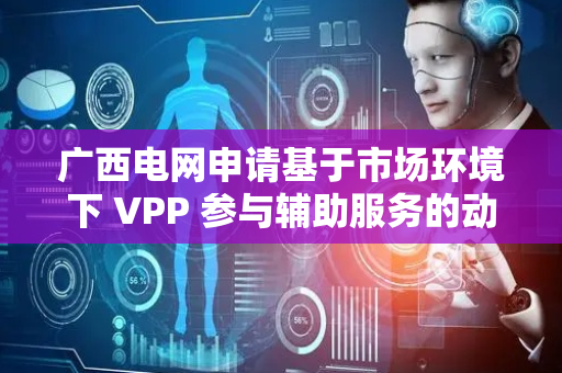 广西电网申请基于市场环境下 VPP 参与辅助服务的动态需求响应方法专利，解决虚拟电厂 VPP 在市场环境下参与辅助服务时面临的动态需求响应问题