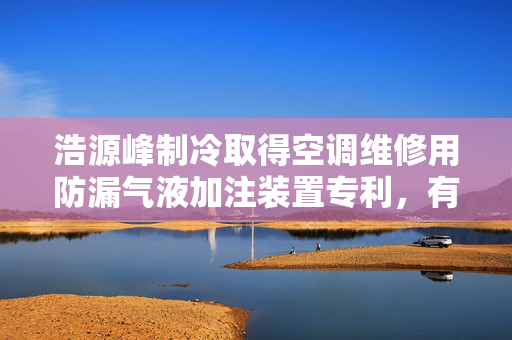 浩源峰制冷取得空调维修用防漏气液加注装置专利，有效提升维修效率