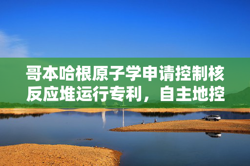 哥本哈根原子学申请控制核反应堆运行专利，自主地控制核反应堆的运行