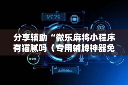 分享辅助“微乐麻将小程序有猫腻吗（专用辅牌神器免安装）