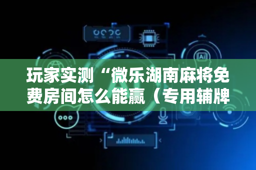玩家实测“微乐湖南麻将免费房间怎么能赢（专用辅牌神器免安装）