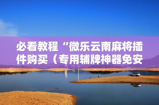 必看教程“微乐云南麻将插件购买（专用辅牌神器免安装）