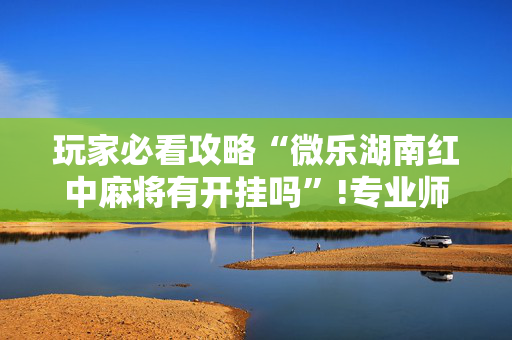 玩家必看攻略“微乐湖南红中麻将有开挂吗”!专业师傅带你一起了解（详细教程）-抖音