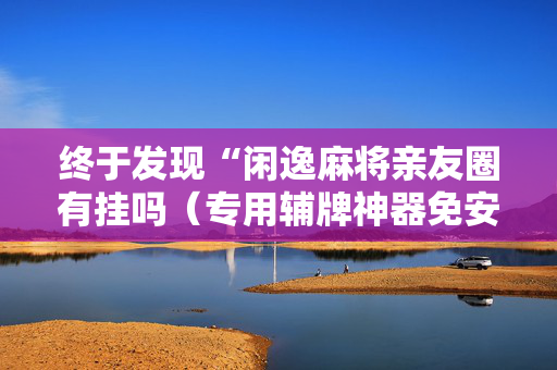 终于发现“闲逸麻将亲友圈有挂吗（专用辅牌神器免安装）