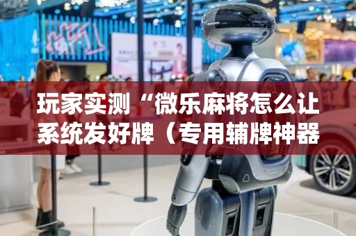 玩家实测“微乐麻将怎么让系统发好牌（专用辅牌神器免安装）