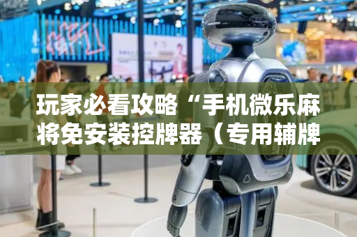 玩家必看攻略“手机微乐麻将免安装控牌器（专用辅牌神器免安装）