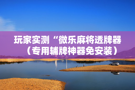 玩家实测“微乐麻将透牌器（专用辅牌神器免安装）