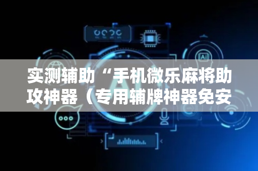 实测辅助“手机微乐麻将助攻神器（专用辅牌神器免安装）