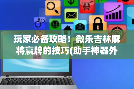玩家必备攻略！微乐吉林麻将赢牌的技巧(助手神器外辅工具)