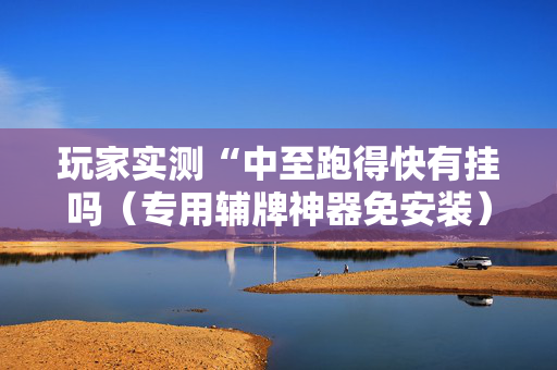 玩家实测“中至跑得快有挂吗（专用辅牌神器免安装）