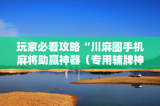 玩家必看攻略“川麻圈手机麻将助赢神器（专用辅牌神器免安装）