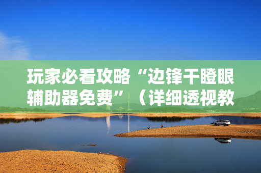 玩家必看攻略“边锋干瞪眼辅助器免费”（详细透视教程）-哔哩哔哩