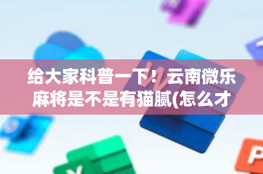 给大家科普一下！云南微乐麻将是不是有猫腻(怎么才能来好牌)