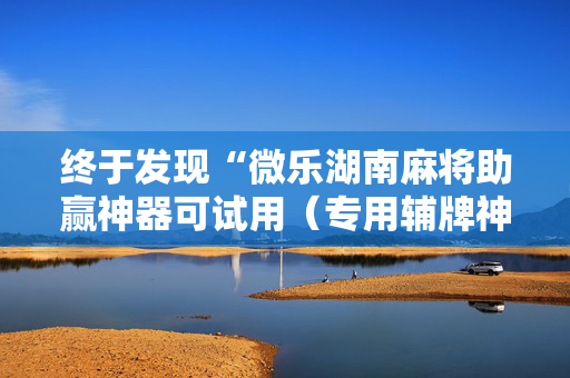 终于发现“微乐湖南麻将助赢神器可试用（专用辅牌神器免安装）