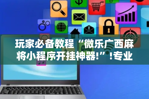玩家必备教程“微乐广西麻将小程序开挂神器!”!专业师傅带你一起了解（详细教程）-抖音