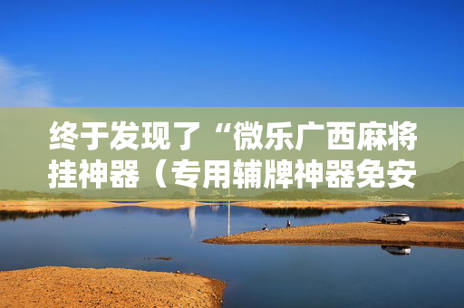 终于发现了“微乐广西麻将挂神器（专用辅牌神器免安装）