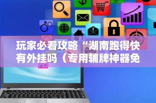 玩家必看攻略“湖南跑得快有外挂吗（专用辅牌神器免安装）