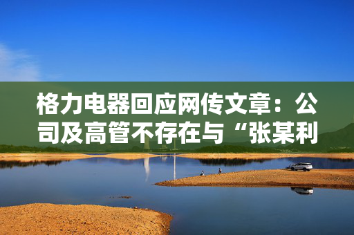 格力电器回应网传文章：公司及高管不存在与“张某利”有不正当往来