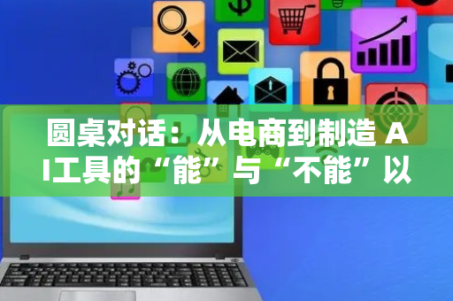 圆桌对话：从电商到制造 AI工具的“能”与“不能”以及“可能”