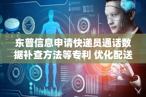 东普信息申请快递员通话数据补查方法等专利 优化配送流程