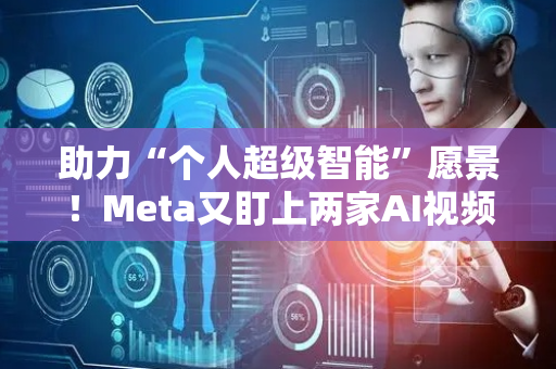 助力“个人超级智能”愿景！Meta又盯上两家AI视频公司 企图纳入麾下
