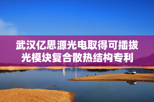 武汉亿思源光电取得可插拔光模块复合散热结构专利