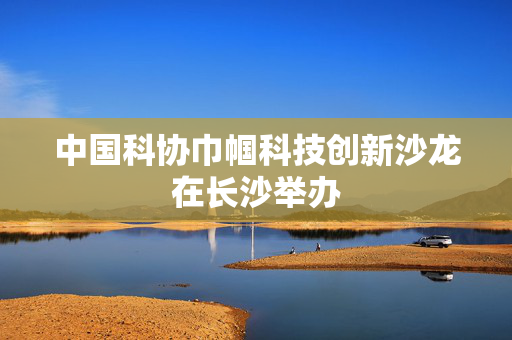 中国科协巾帼科技创新沙龙在长沙举办