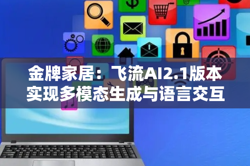 金牌家居：飞流AI2.1版本实现多模态生成与语言交互功能
