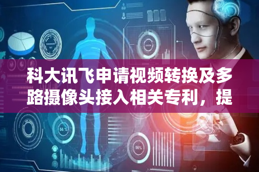 科大讯飞申请视频转换及多路摄像头接入相关专利，提高多路摄像头接入系统的接入能力