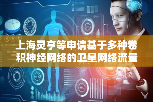 上海灵亨等申请基于多种卷积神经网络的卫星网络流量时空特征预测方法专利，提升卫星网络流量预测的准确性和鲁棒性