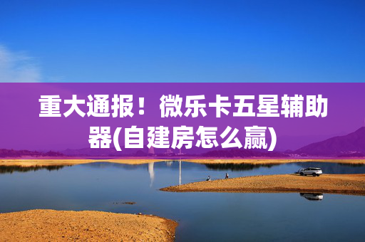 重大通报！微乐卡五星辅助器(自建房怎么赢)
