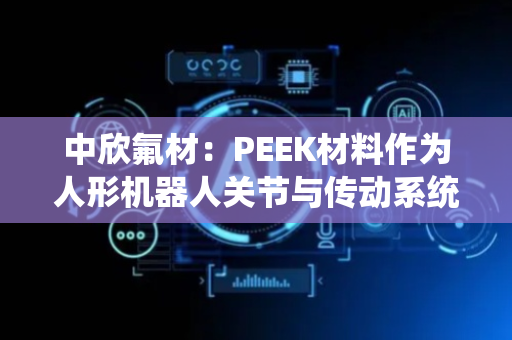 中欣氟材：PEEK材料作为人形机器人关节与传动系统核心轻量化替代材料