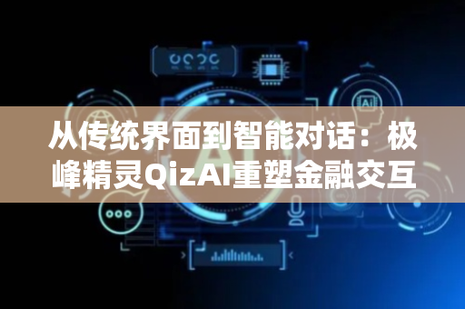 从传统界面到智能对话：极峰精灵QizAI重塑金融交互体验，推动券商服务全面升级