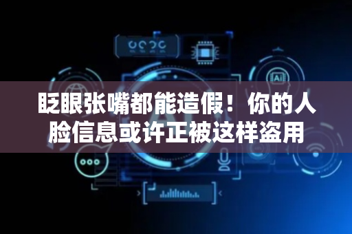 眨眼张嘴都能造假！你的人脸信息或许正被这样盗用