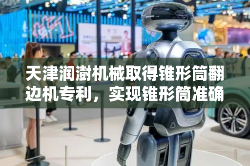 天津润澍机械取得锥形筒翻边机专利，实现锥形筒准确、无伤翻边