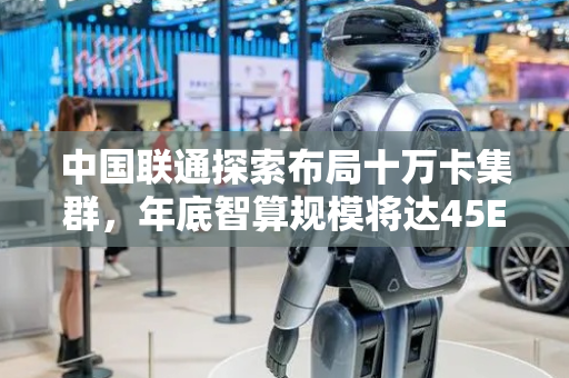 中国联通探索布局十万卡集群，年底智算规模将达45EFLOPS