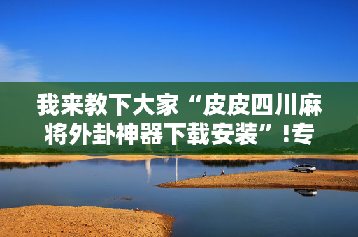 我来教下大家“皮皮四川麻将外卦神器下载安装”!专业师傅带你一起了解（详细教程）-抖音