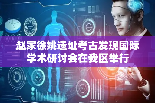 赵家徐姚遗址考古发现国际学术研讨会在我区举行