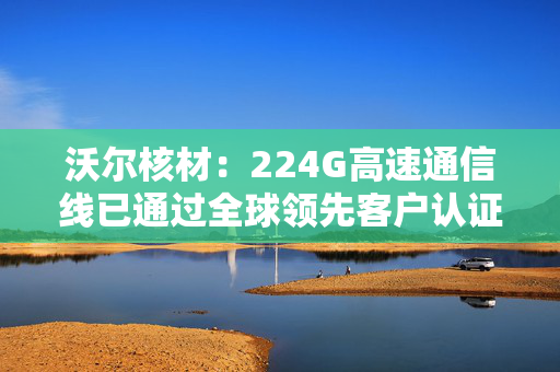沃尔核材：224G高速通信线已通过全球领先客户认证并大批量交货