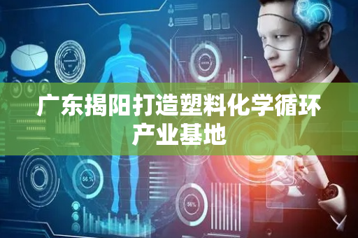广东揭阳打造塑料化学循环产业基地