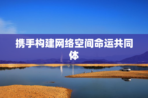 携手构建网络空间命运共同体