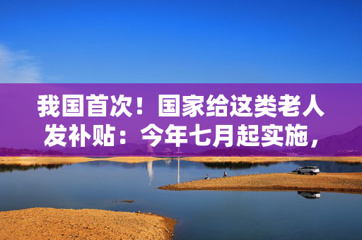 我国首次！国家给这类老人发补贴：今年七月起实施，老人可自愿申请